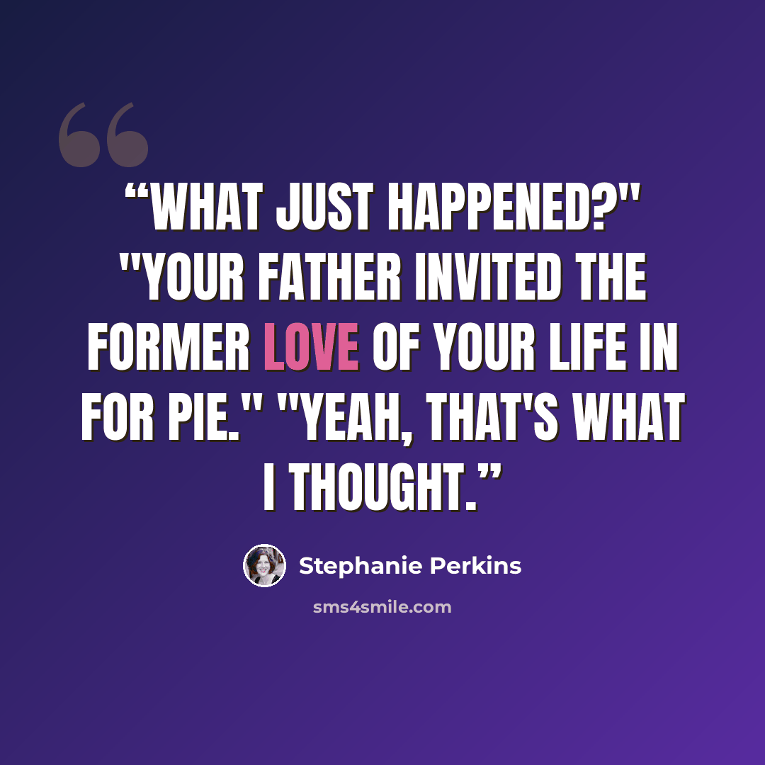 “What just happened?" "Your father invited the former love of your life in for pie." "Yeah, that's what I thought.” quote by Stephanie Perkins