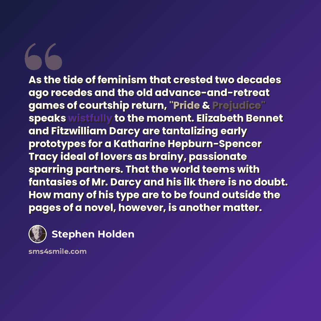 “As the tide of feminism that crested two decades ago recedes and the old advance-and-retreat games of courtship return, "Pride & Prejudice" speaks wistfully to the moment. Elizabeth Bennet and Fitzwilliam Darcy are tantalizing early prototypes for a Katharine Hepburn-Spencer Tracy ideal of lovers…” quote by Stephen Holden