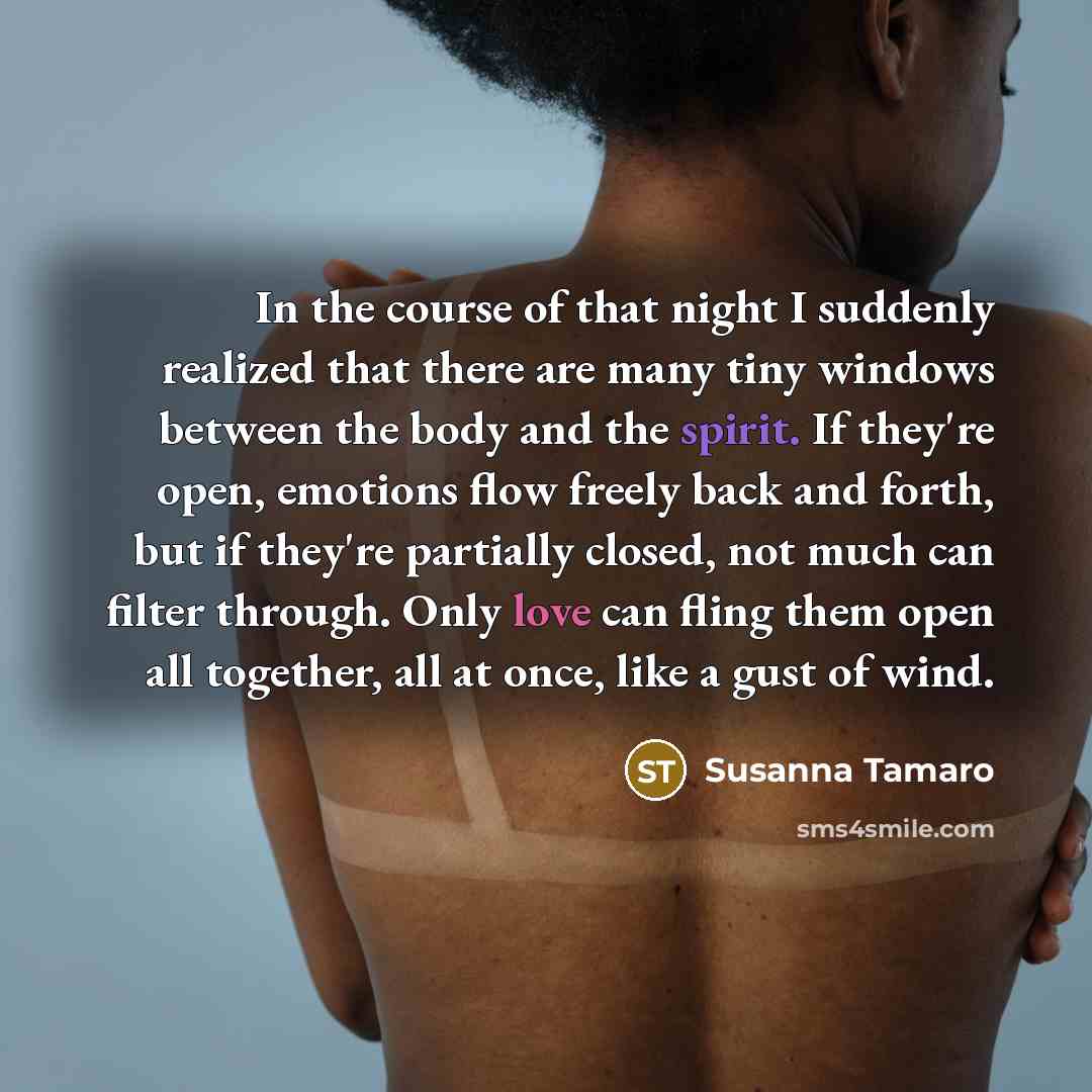 “In the course of that night I suddenly realized that there are many tiny windows between the body and the spirit. If they're open, emotions flow freely back and forth, but if they're partially closed, not much can filter through. Only love can fling them open all together, all at once, like a gust…” quote by Susanna Tamaro