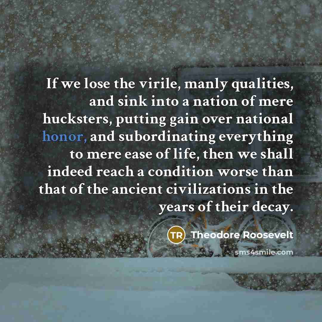 “If we lose the virile, manly qualities, and sink into a nation of mere hucksters, putting gain over national honor, and subordinating everything to mere ease of life, then we shall indeed reach a condition worse than that of the ancient civilizations in the years of their decay.” quote by Theodore Roosevelt