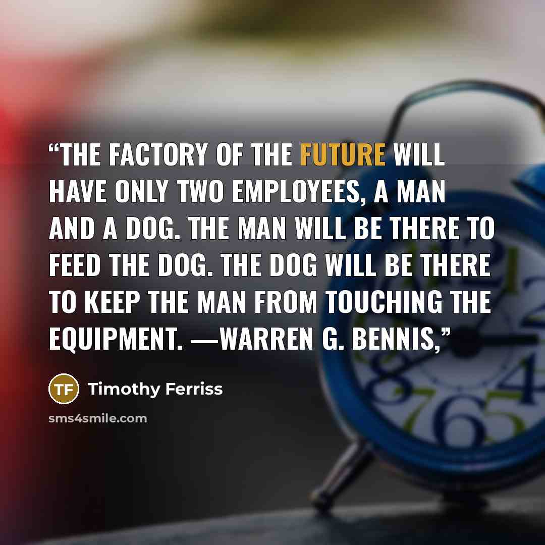“The factory of the future will have only two employees, a man and a dog. The man will be there to feed the dog. The dog will be there to keep the man from touching the equipment. —WARREN G. BENNIS,” quote by Timothy Ferriss