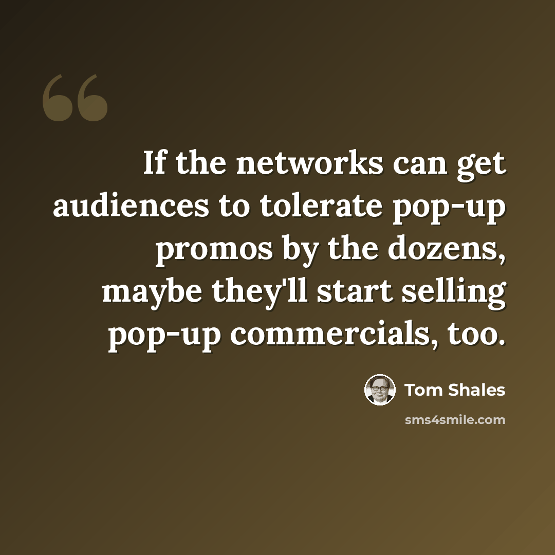 “If the networks can get audiences to tolerate pop-up promos by the dozens, maybe they'll start selling pop-up commercials, too.” quote by Tom Shales
