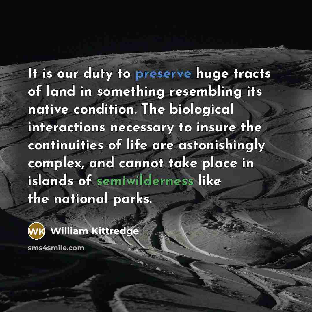 “It is our duty to preserve huge tracts of land in something resembling its native condition. The biological interactions necessary to insure the continuities of life are astonishingly complex, and cannot take place in islands of semiwilderness like the national parks.” quote by William Kittredge