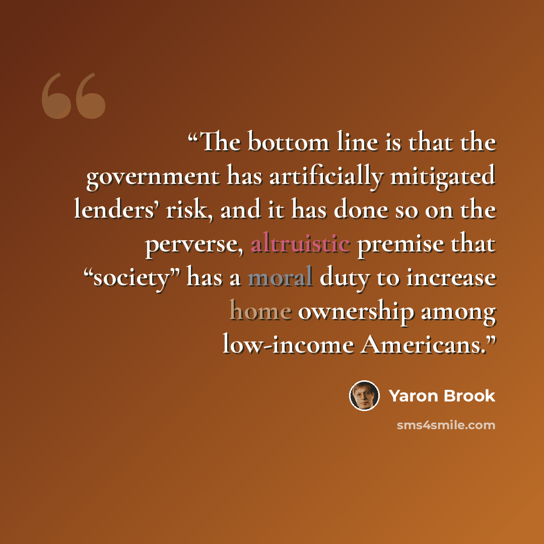 “The bottom line is that the government has artificially mitigated lenders’ risk, and it has done so on the perverse, altruistic premise that “society” has a moral duty to increase home ownership among low-income Americans.” quote by Yaron Brook