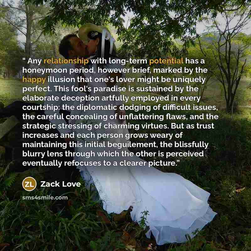 “Any relationship with long-term potential has a honeymoon period, however brief, marked by the happy illusion that one's lover might be uniquely perfect. This fool's paradise is sustained by the elaborate deception artfully employed in every courtship: the diplomatic dodging of difficult issues…” quote by Zack Love