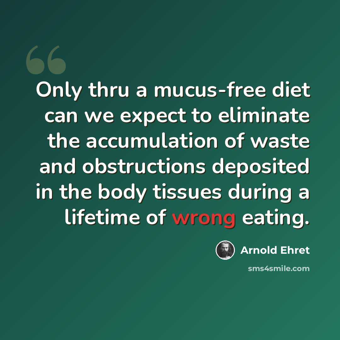 “Only thru a mucus-free diet can we expect to eliminate the accumulation of waste and obstructions deposited in the body tissues during a lifetime of wrong eating.” quote by Arnold Ehret