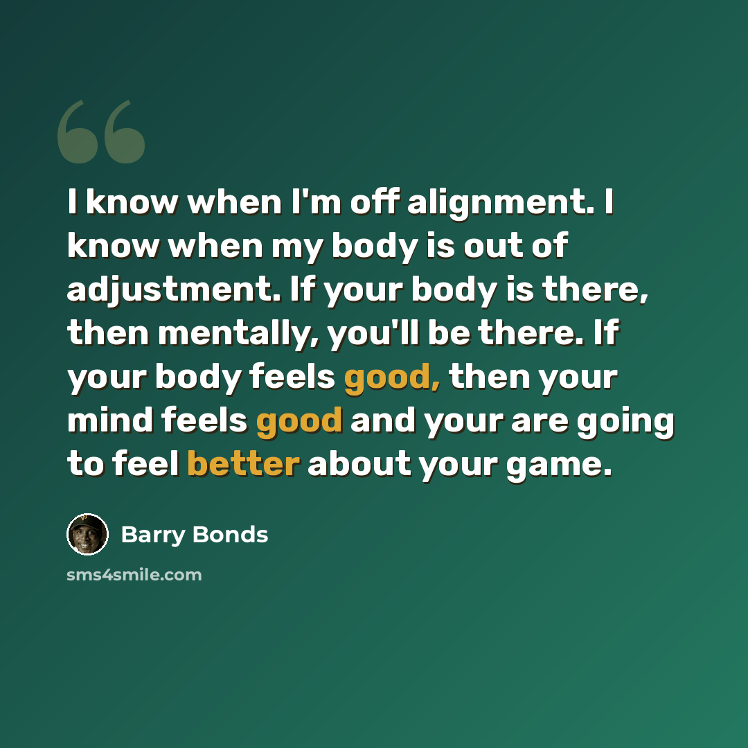 “I know when I'm off alignment. I know when my body is out of adjustment. If your body is there, then mentally, you'll be there. If your body feels good, then your mind feels good and your are going to feel better about your game.” quote by Barry Bonds
