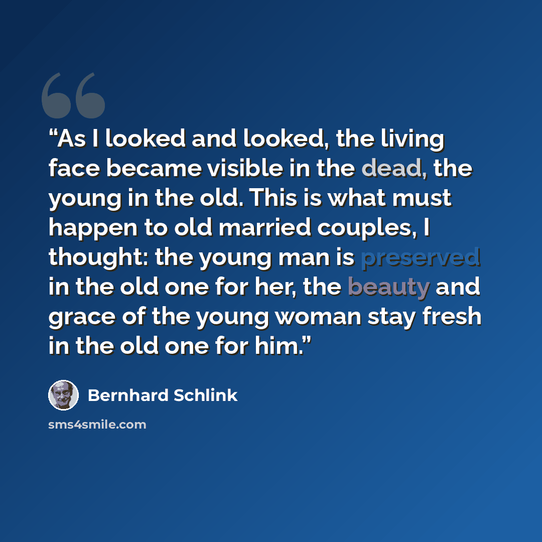 “As I looked and looked, the living face became visible in the dead, the young in the old. This is what must happen to old married couples, I thought: the young man is preserved in the old one for her, the beauty and grace of the young woman stay fresh in the old one for him.” quote by Bernhard Schlink