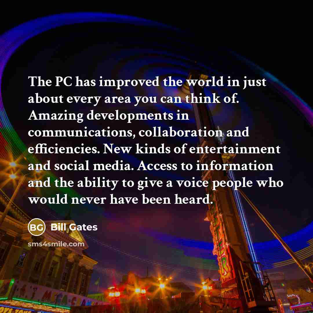“The PC has improved the world in just about every area you can think of. Amazing developments in communications, collaboration and efficiencies. New kinds of entertainment and social media. Access to information and the ability to give a voice people who would never have been heard.” quote by Bill Gates