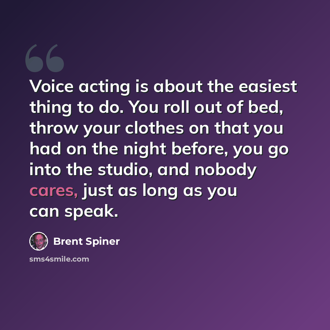“Voice acting is about the easiest thing to do. You roll out of bed, throw your clothes on that you had on the night before, you go into the studio, and nobody cares, just as long as you can speak.” quote by Brent Spiner