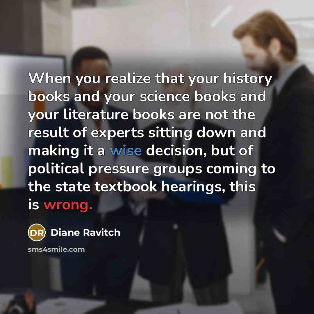 “When you realize that your history books and your science books and your literature books are not the result of experts sitting down and making it a wise decision, but of political pressure groups coming to the state textbook hearings, this is wrong.” quote by Diane Ravitch