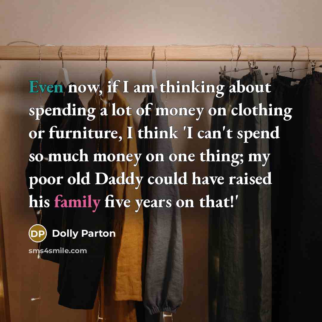 “Even now, if I am thinking about spending a lot of money on clothing or furniture, I think 'I can't spend so much money on one thing; my poor old Daddy could have raised his family five years on that!'” quote by Dolly Parton