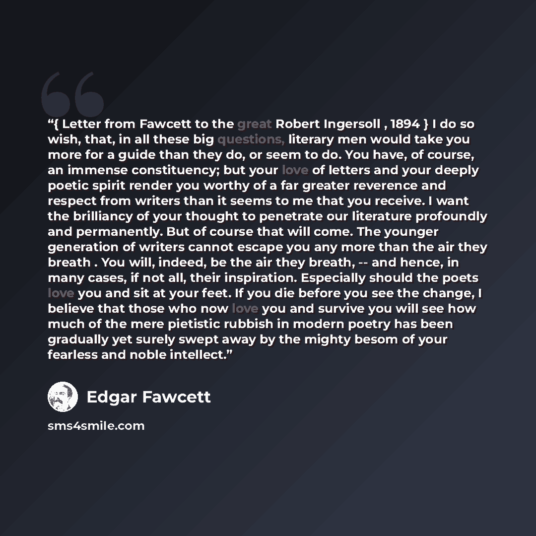 “{ Letter from Fawcett to the great Robert Ingersoll , 1894 } I do so wish, that, in all these big questions, literary men would take you more for a guide than they do, or seem to do. You have, of course, an immense constituency; but your love of letters and your deeply poetic spirit render you…” quote by Edgar Fawcett