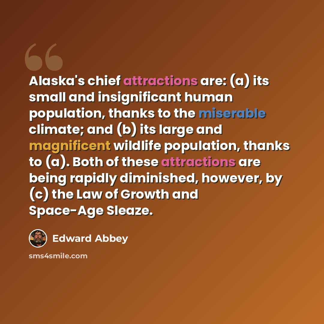 “Alaska's chief attractions are: (a) its small and insignificant human population, thanks to the miserable climate; and (b) its large and magnificent wildlife population, thanks to (a). Both of these attractions are being rapidly diminished, however, by (c) the Law of Growth and Space-Age Sleaze.” quote by Edward Abbey