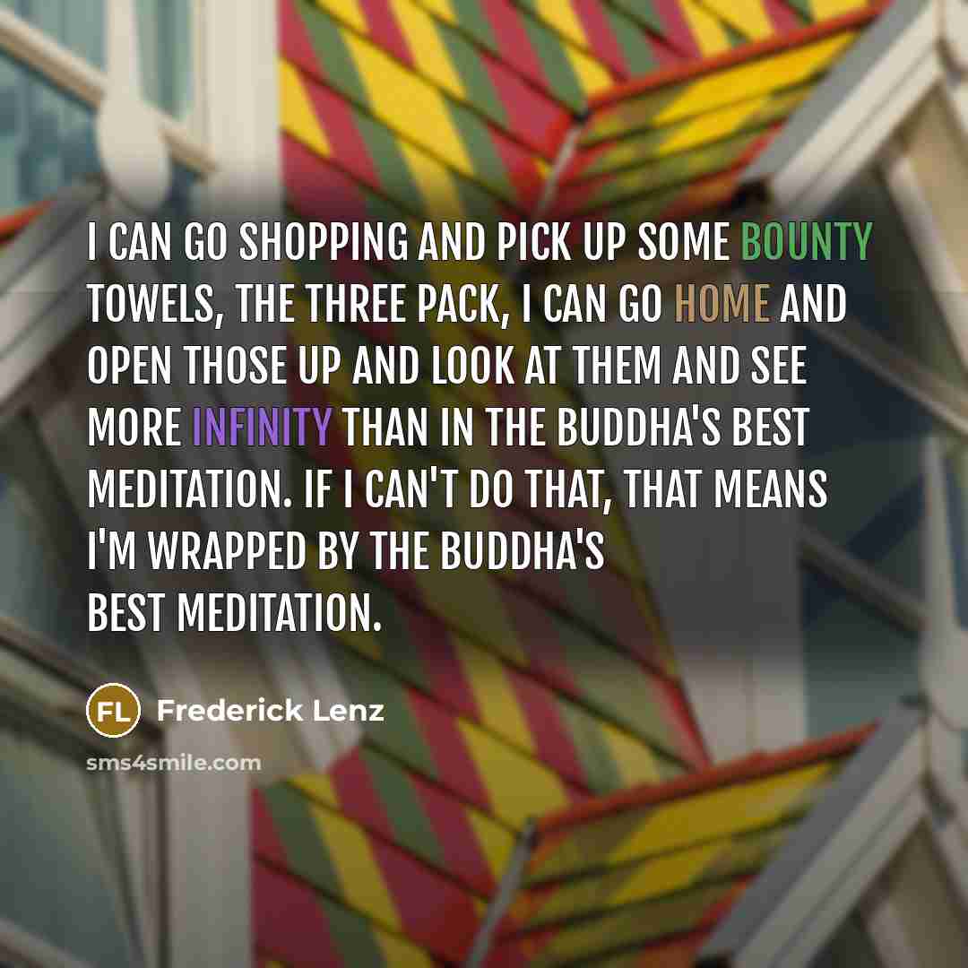 “I can go shopping and pick up some Bounty Towels, the three pack, I can go home and open those up and look at them and see more infinity than in the Buddha's best meditation. If I can't do that, that means I'm wrapped by the Buddha's best meditation.” quote by Frederick Lenz