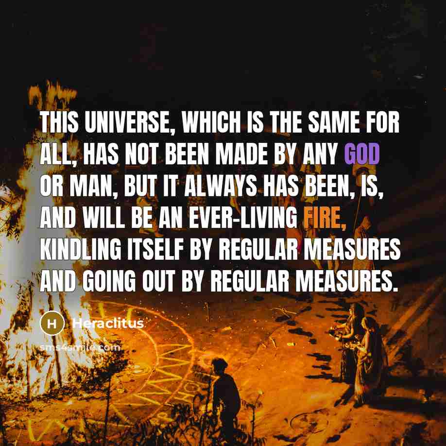 “This universe, which is the same for all, has not been made by any god or man, but it always has been, is, and will be an ever-living fire, kindling itself by regular measures and going out by regular measures.” quote by Heraclitus