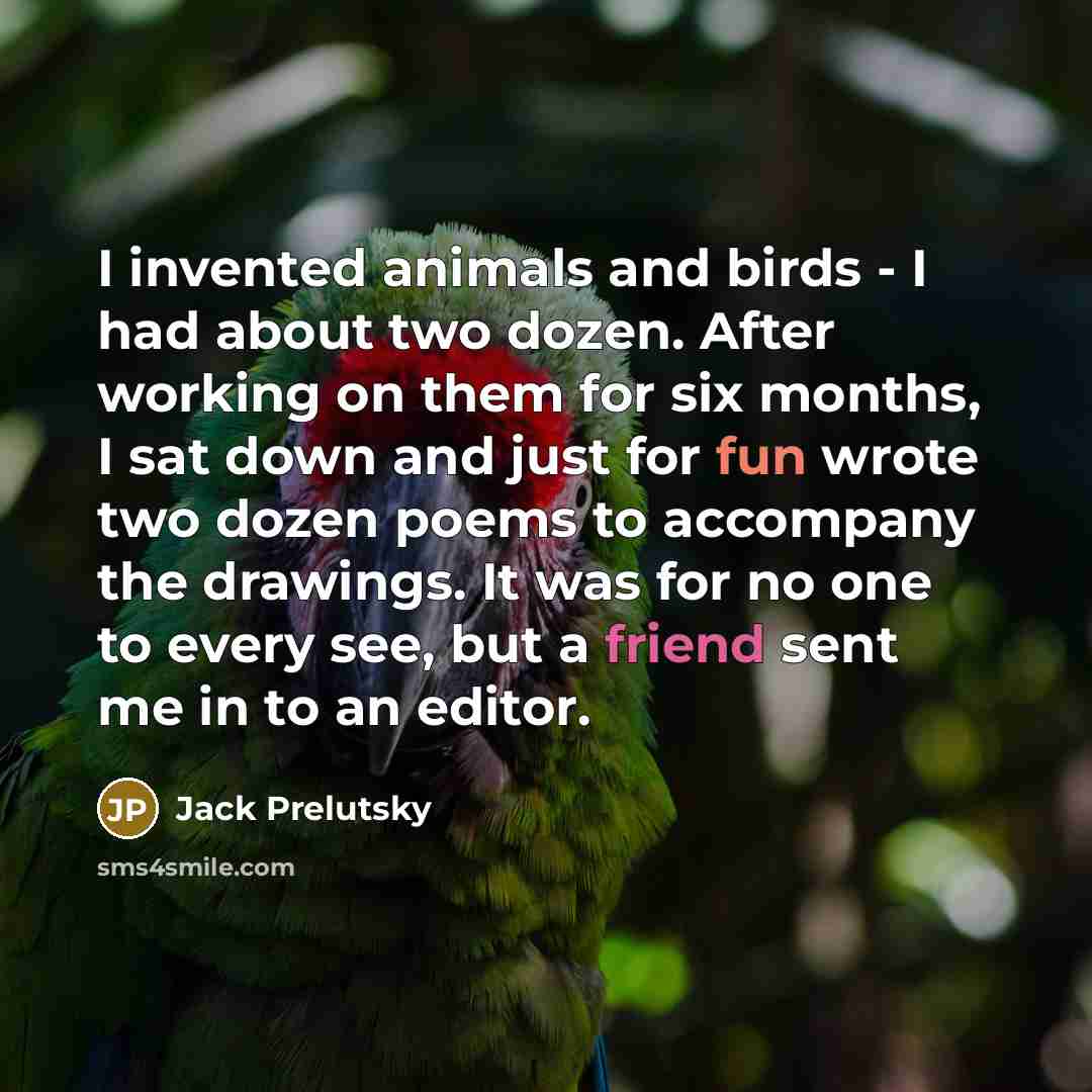 “I invented animals and birds - I had about two dozen. After working on them for six months, I sat down and just for fun wrote two dozen poems to accompany the drawings. It was for no one to every see, but a friend sent me in to an editor.” quote by Jack Prelutsky