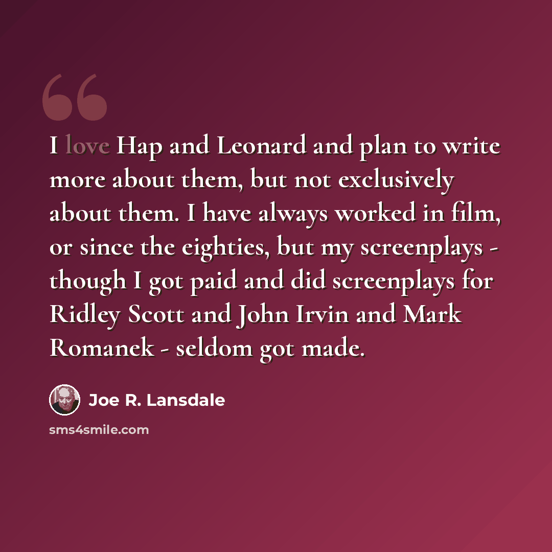 “I love Hap and Leonard and plan to write more about them, but not exclusively about them. I have always worked in film, or since the eighties, but my screenplays - though I got paid and did screenplays for Ridley Scott and John Irvin and Mark Romanek - seldom got made.” quote by Joe R. Lansdale