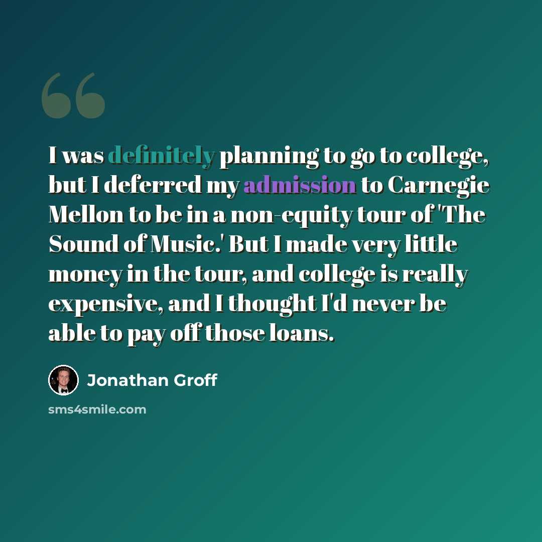 “I was definitely planning to go to college, but I deferred my admission to Carnegie Mellon to be in a non-equity tour of 'The Sound of Music.' But I made very little money in the tour, and college is really expensive, and I thought I'd never be able to pay off those loans.” quote by Jonathan Groff