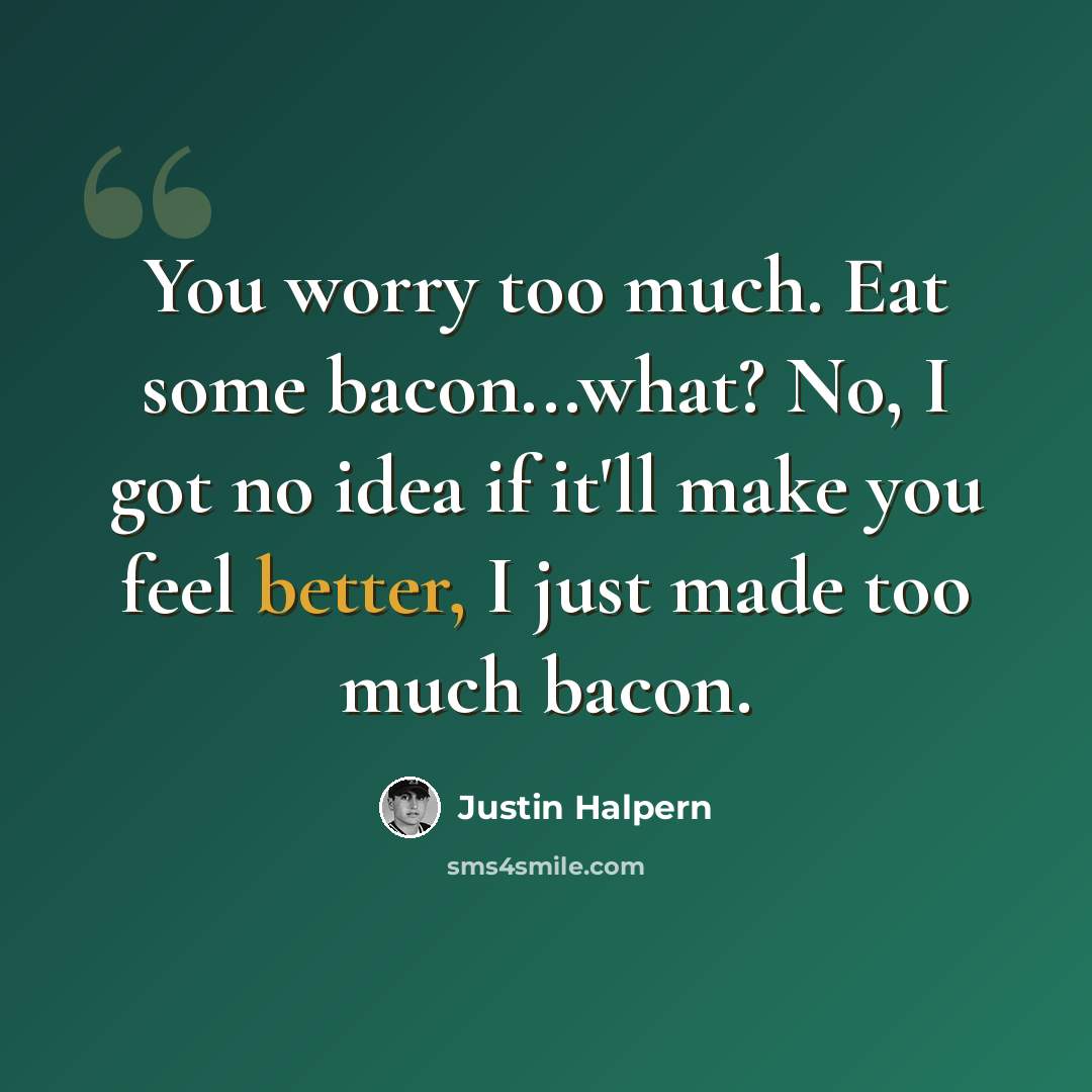 “You worry too much. Eat some bacon...what? No, I got no idea if it'll make you feel better, I just made too much bacon.” quote by Justin Halpern
