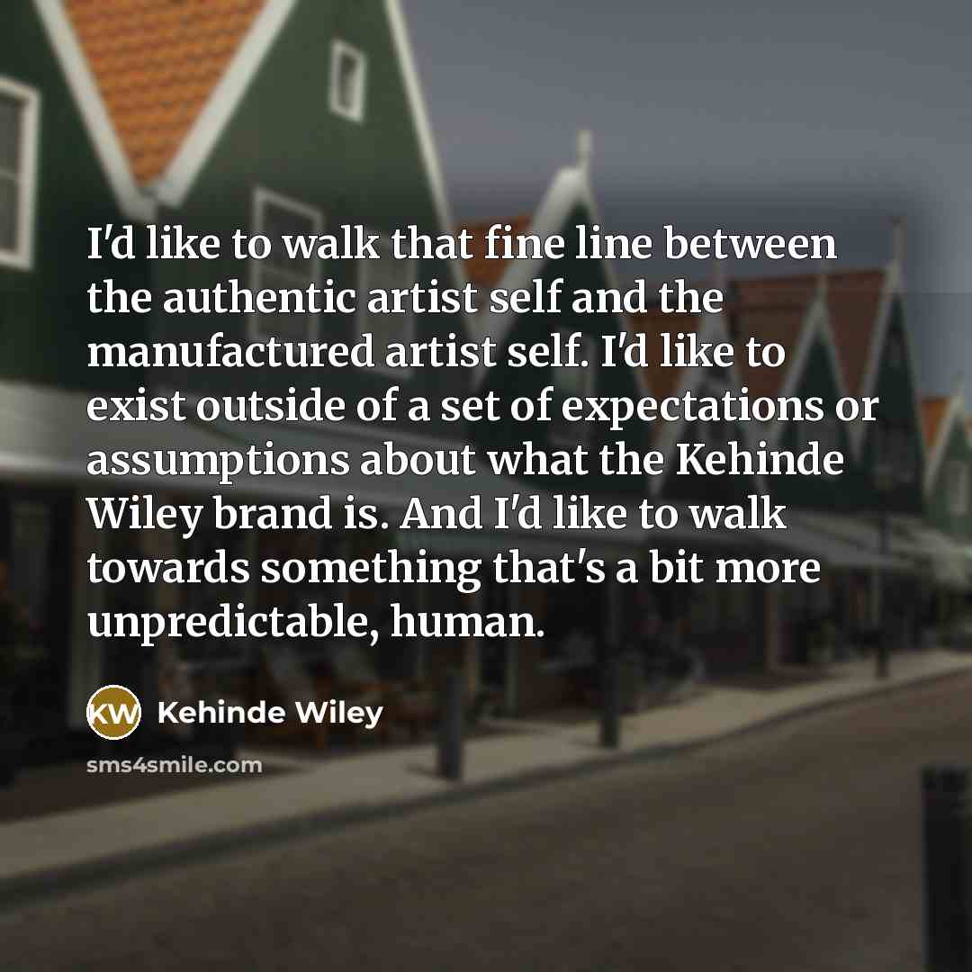 “I'd like to walk that fine line between the authentic artist self and the manufactured artist self. I'd like to exist outside of a set of expectations or assumptions about what the Kehinde Wiley brand is. And I'd like to walk towards something that's a bit more unpredictable, human.” quote by Kehinde Wiley