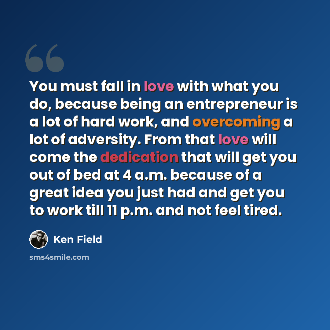 “You must fall in love with what you do, because being an entrepreneur is a lot of hard work, and overcoming a lot of adversity. From that love will come the dedication that will get you out of bed at 4 a.m. because of a great idea you just had and get you to work till 11 p.m. and not feel tired.” quote by Ken Field