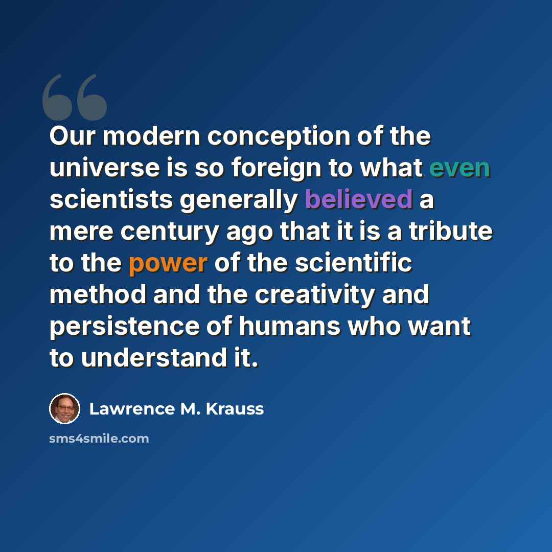 “Our modern conception of the universe is so foreign to what even scientists generally believed a mere century ago that it is a tribute to the power of the scientific method and the creativity and persistence of humans who want to understand it.” quote by Lawrence M. Krauss