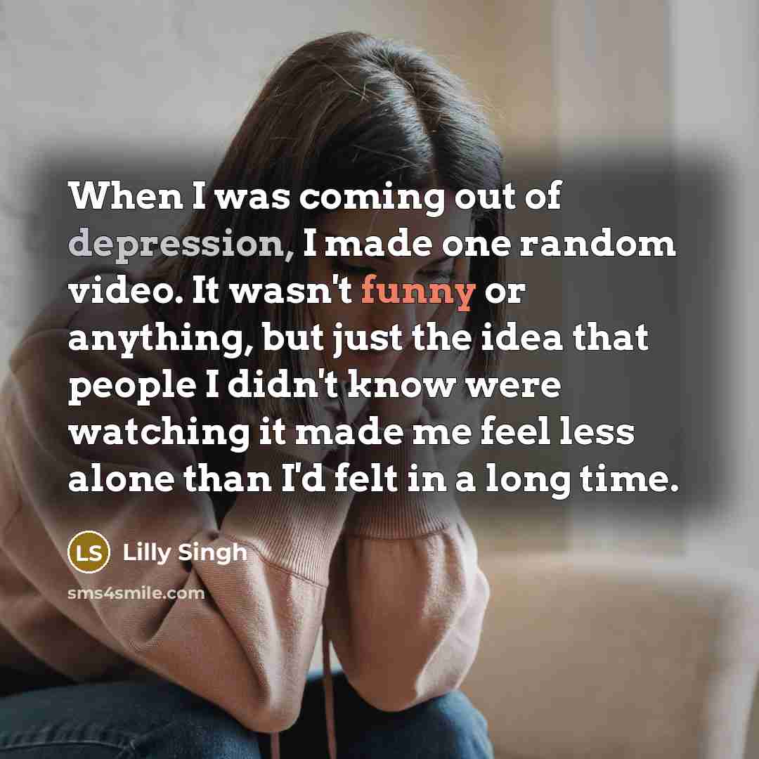 “When I was coming out of depression, I made one random video. It wasn't funny or anything, but just the idea that people I didn't know were watching it made me feel less alone than I'd felt in a long time.” quote by Lilly Singh
