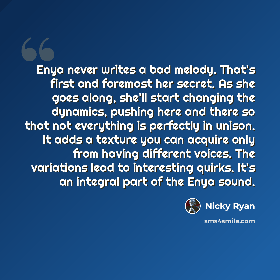 “Enya never writes a bad melody. That's first and foremost her secret. As she goes along, she'll start changing the dynamics, pushing here and there so that not everything is perfectly in unison. It adds a texture you can acquire only from having different voices. The variations lead to interesting…” quote by Nicky Ryan