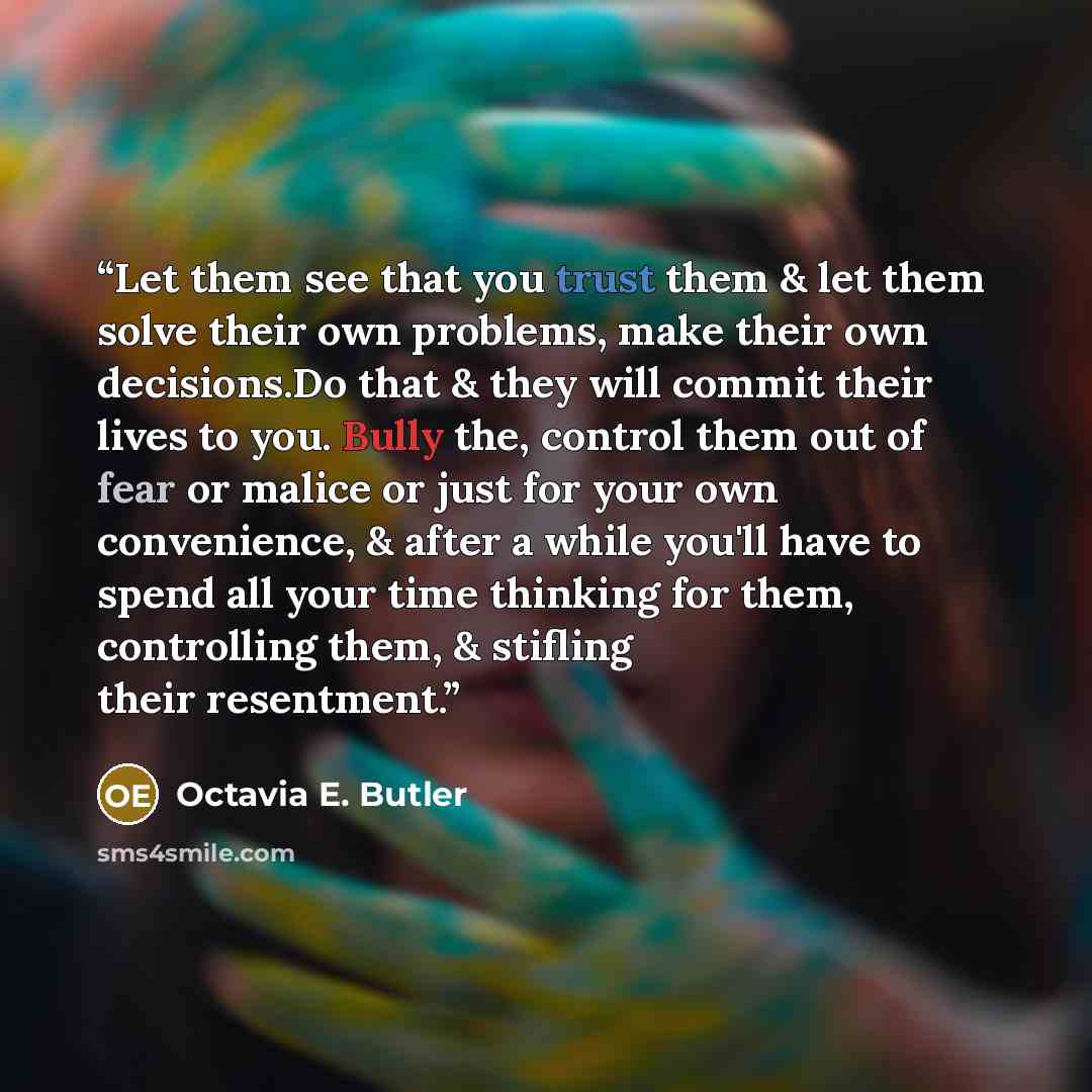 “Let them see that you trust them & let them solve their own problems, make their own decisions.Do that & they will commit their lives to you. Bully the, control them out of fear or malice or just for your own convenience, & after a while you'll have to spend all your time thinking for them…” quote by Octavia E. Butler