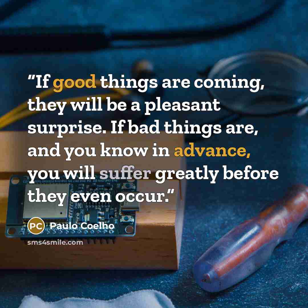 “If good things are coming, they will be a pleasant surprise. If bad things are, and you know in advance, you will suffer greatly before they even occur.” quote by Paulo Coelho