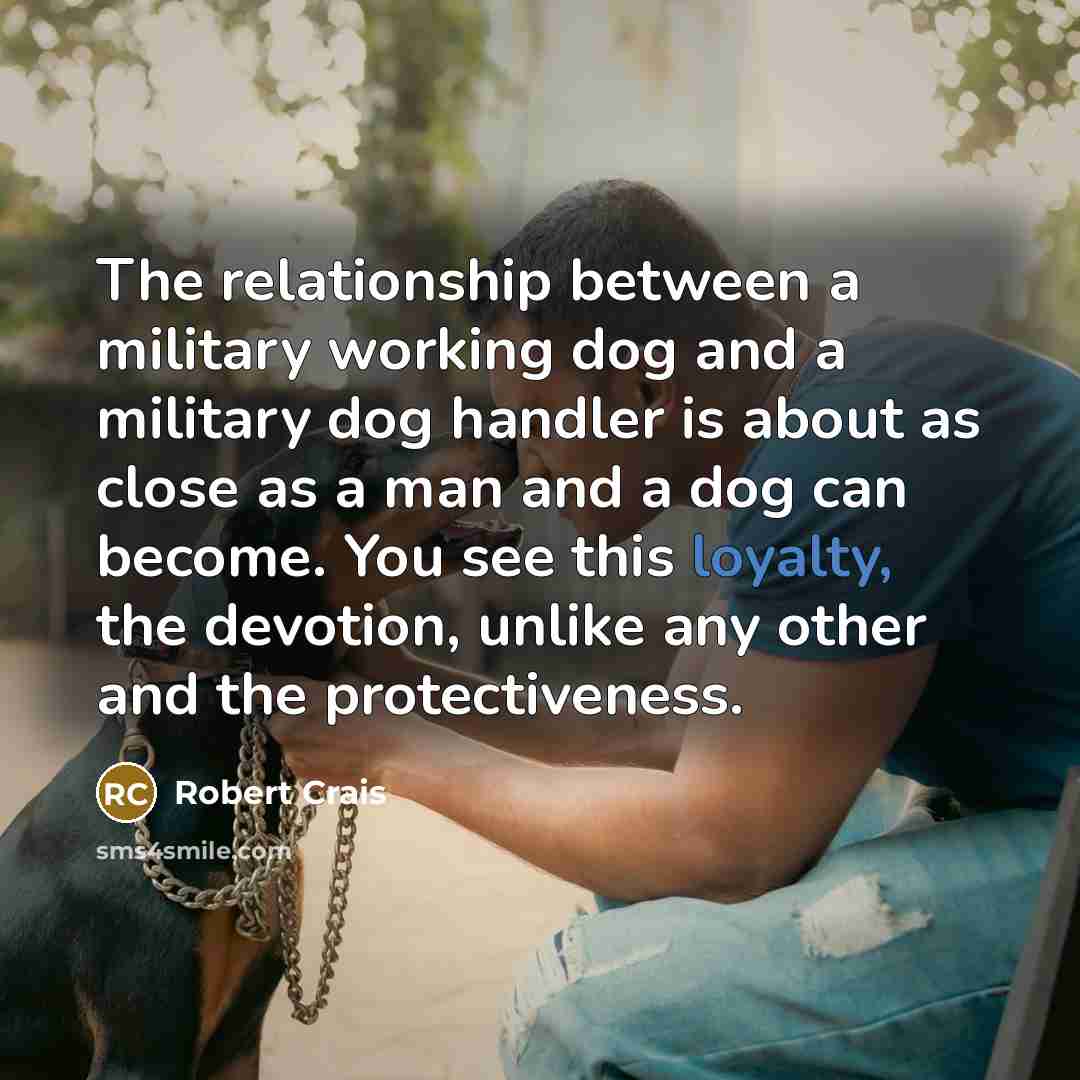 “The relationship between a military working dog and a military dog handler is about as close as a man and a dog can become. You see this loyalty, the devotion, unlike any other and the protectiveness.” quote by Robert Crais