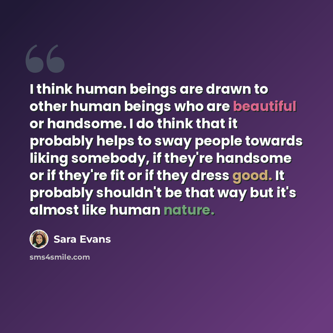 “I think human beings are drawn to other human beings who are beautiful or handsome. I do think that it probably helps to sway people towards liking somebody, if they're handsome or if they're fit or if they dress good. It probably shouldn't be that way but it's almost like human nature.” quote by Sara Evans