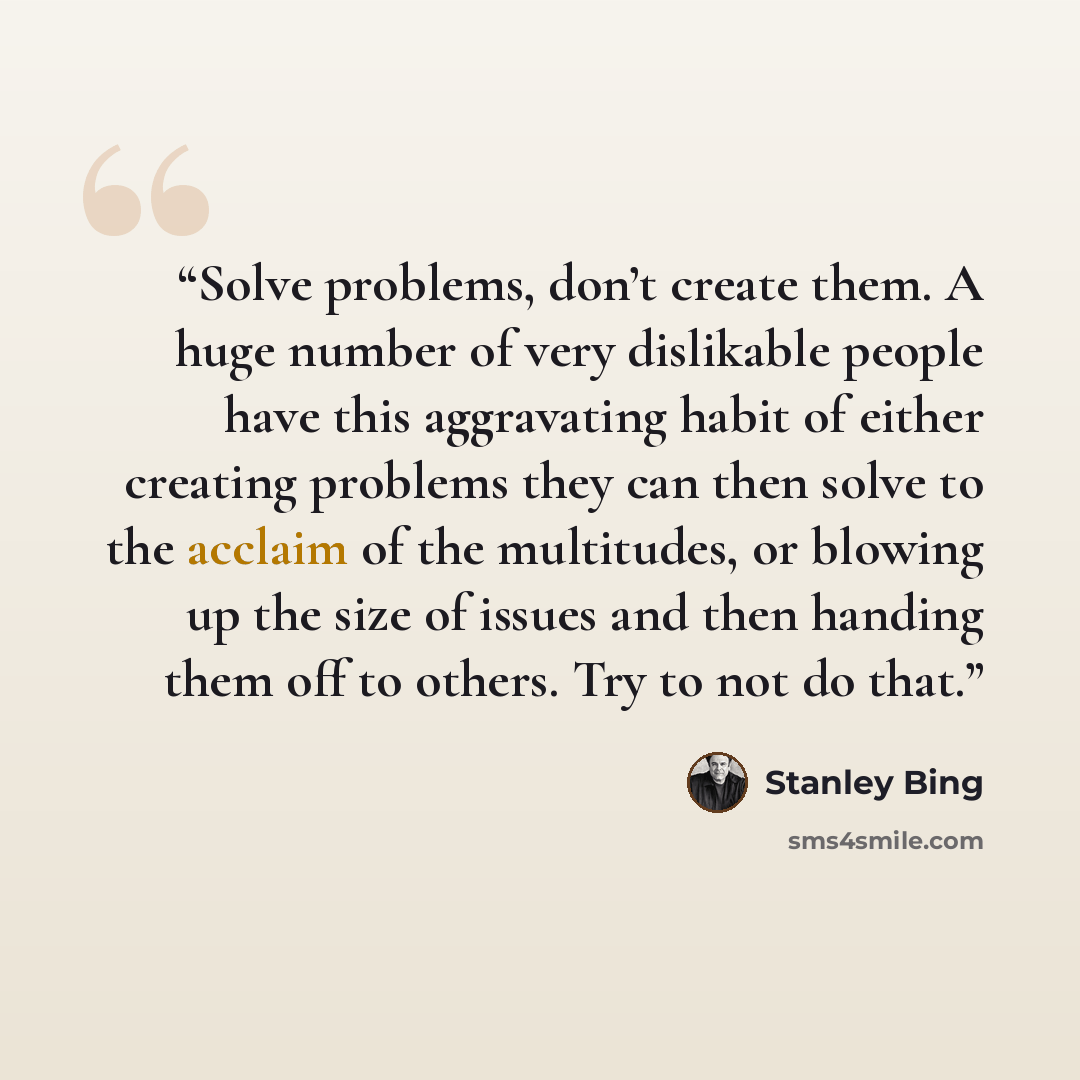 “Solve problems, don’t create them. A huge number of very dislikable people have this aggravating habit of either creating problems they can then solve to the acclaim of the multitudes, or blowing up the size of issues and then handing them off to others. Try to not do that.” quote by Stanley Bing