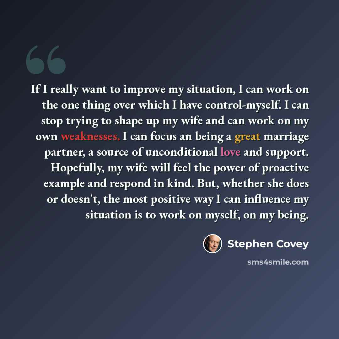 “If I really want to improve my situation, I can work on the one thing over which I have control-myself. I can stop trying to shape up my wife and can work on my own weaknesses. I can focus an being a great marriage partner, a source of unconditional love and support. Hopefully, my wife will feel…” quote by Stephen Covey