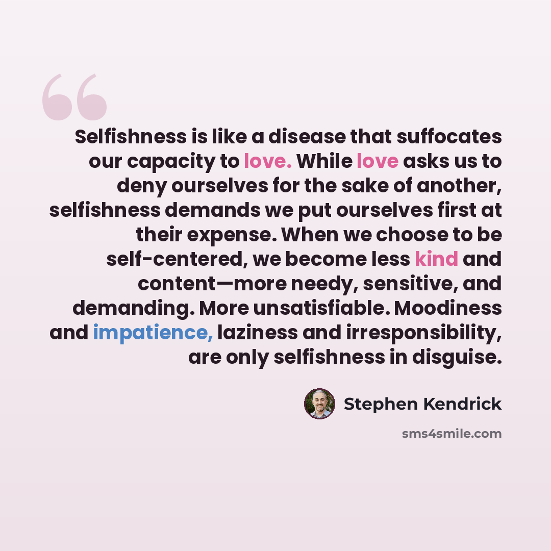 “Selfishness is like a disease that suffocates our capacity to love. While love asks us to deny ourselves for the sake of another, selfishness demands we put ourselves first at their expense. When we choose to be self-centered, we become less kind and content—more needy, sensitive, and demanding…” quote by Stephen Kendrick