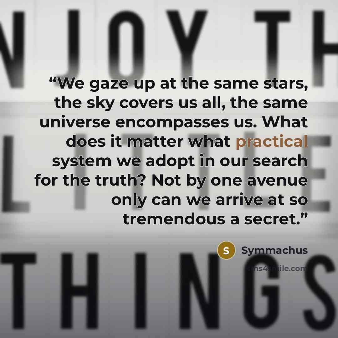 “We gaze up at the same stars, the sky covers us all, the same universe encompasses us. What does it matter what practical system we adopt in our search for the truth? Not by one avenue only can we arrive at so tremendous a secret.” quote by Symmachus