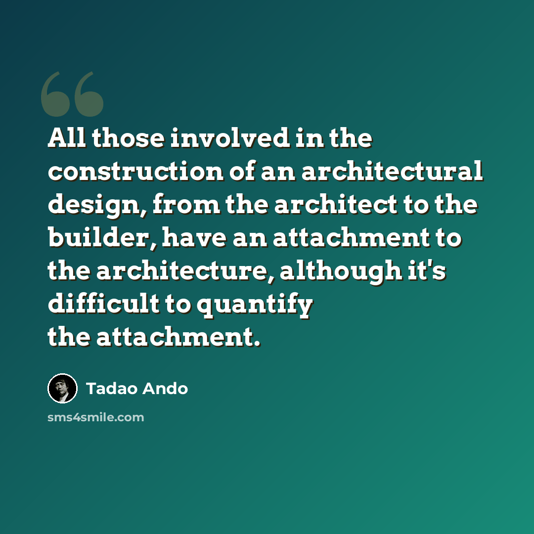“All those involved in the construction of an architectural design, from the architect to the builder, have an attachment to the architecture, although it's difficult to quantify the attachment.” quote by Tadao Ando