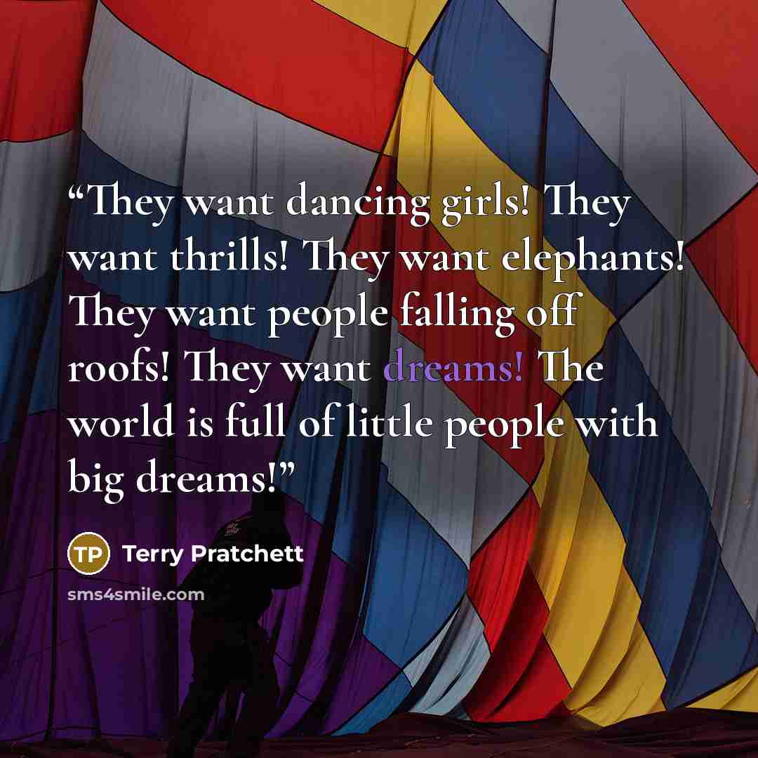 “They want dancing girls! They want thrills! They want elephants! They want people falling off roofs! They want dreams! The world is full of little people with big dreams!” quote by Terry Pratchett