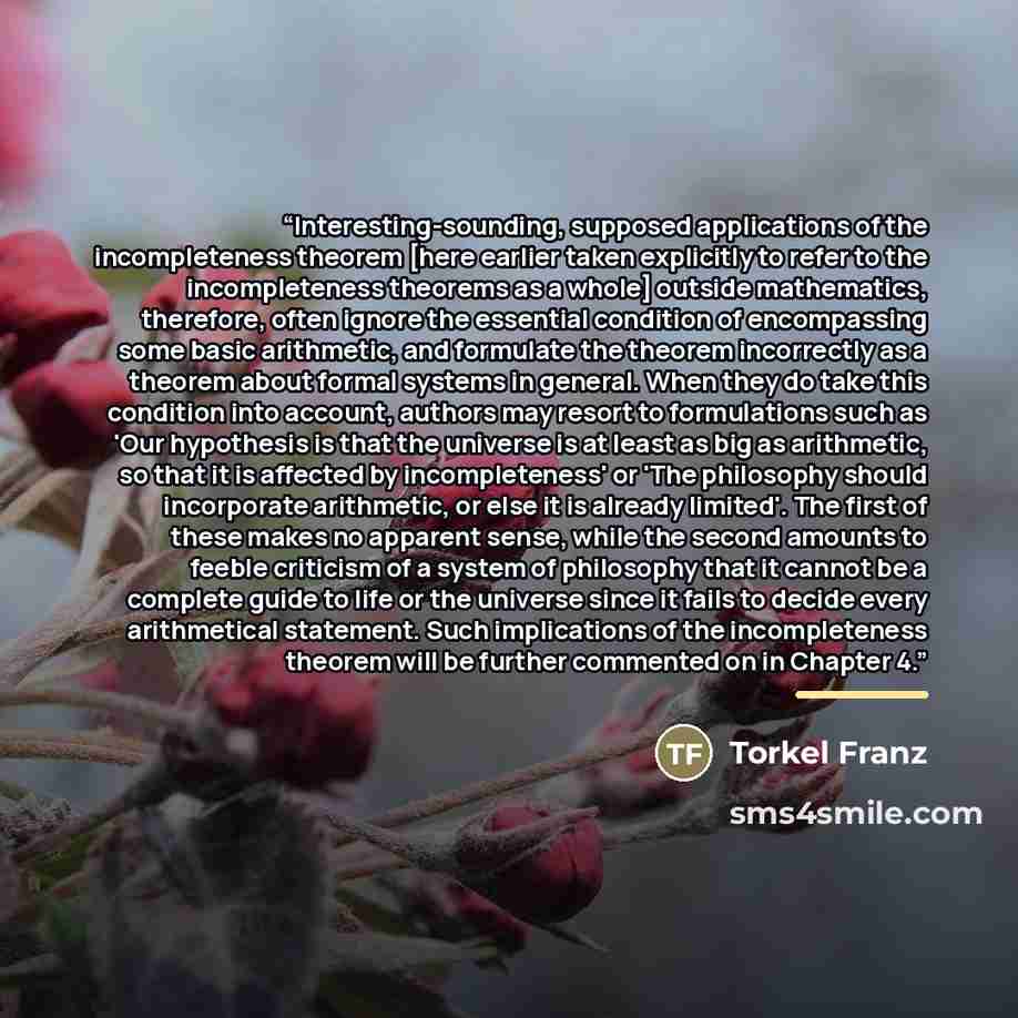 “Interesting-sounding, supposed applications of the incompleteness theorem [here earlier taken explicitly to refer to the incompleteness theorems as a whole] outside mathematics, therefore, often ignore the essential condition of encompassing some basic arithmetic, and formulate the theorem…” quote by Torkel Franz