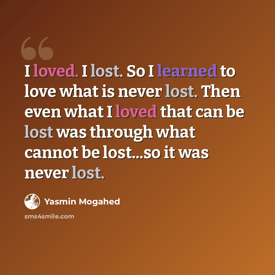 “I loved. I lost. So I learned to love what is never lost. Then even what I loved that can be lost was through what cannot be lost...so it was never lost.” quote by Yasmin Mogahed