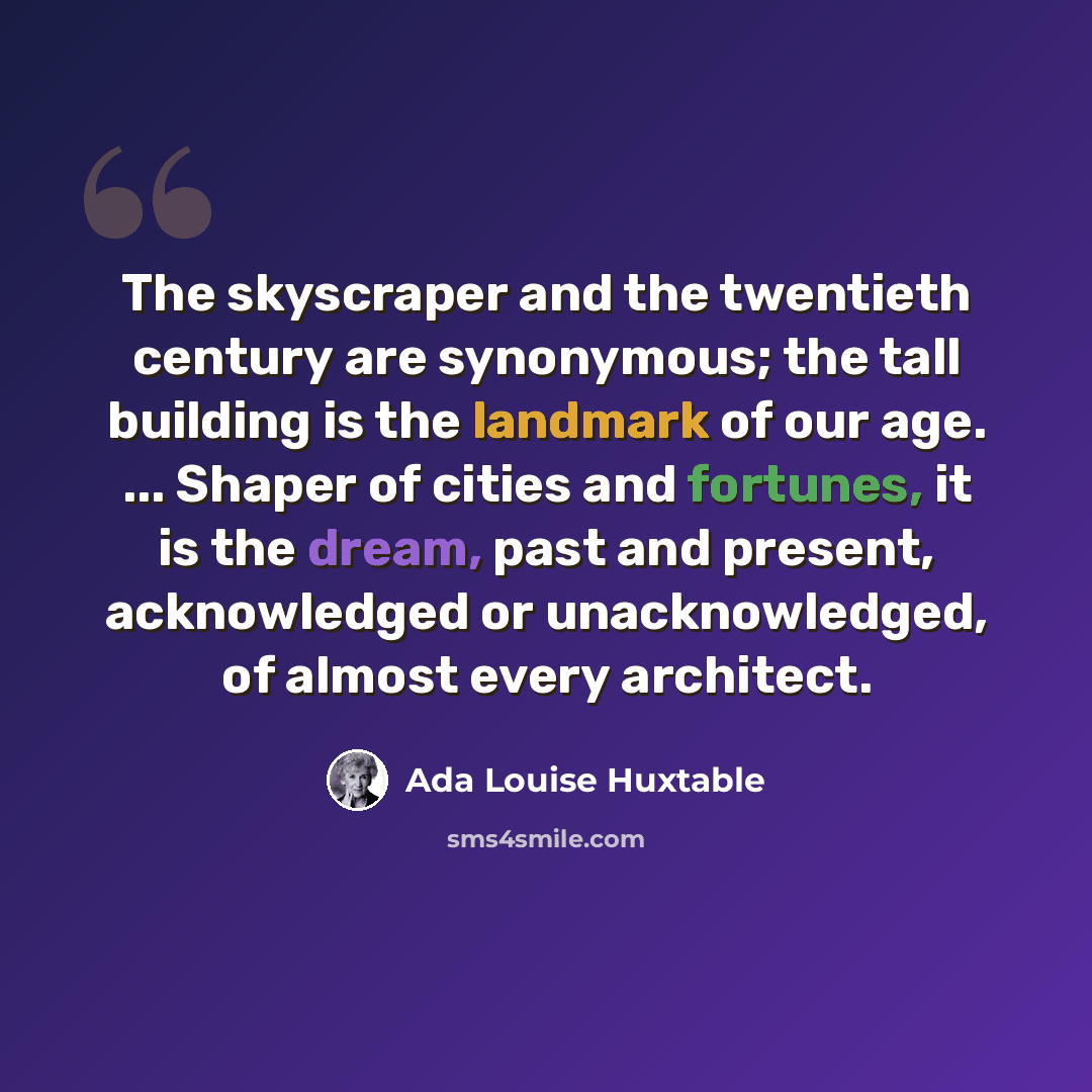 “The skyscraper and the twentieth century are synonymous; the tall building is the landmark of our age. ... Shaper of cities and fortunes, it is the dream, past and present, acknowledged or unacknowledged, of almost every architect.” quote by Ada Louise Huxtable