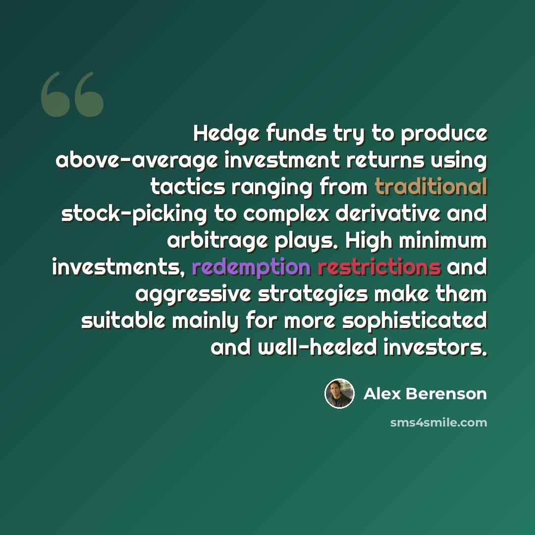 “Hedge funds try to produce above-average investment returns using tactics ranging from traditional stock-picking to complex derivative and arbitrage plays. High minimum investments, redemption restrictions and aggressive strategies make them suitable mainly for more sophisticated and well-heeled…” quote by Alex Berenson
