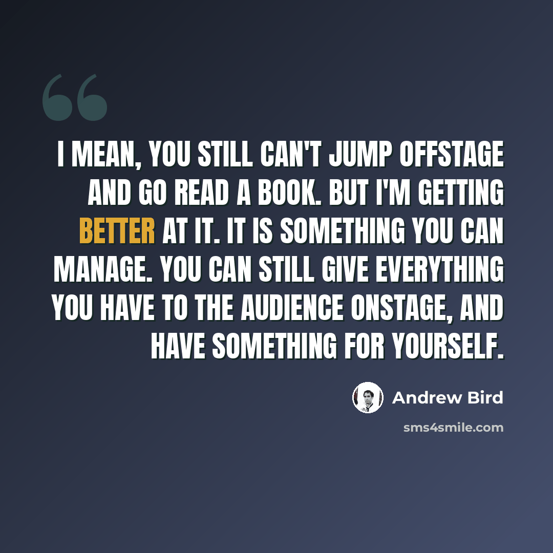 “I mean, you still can't jump offstage and go read a book. But I'm getting better at it. It is something you can manage. You can still give everything you have to the audience onstage, and have something for yourself.” quote by Andrew Bird