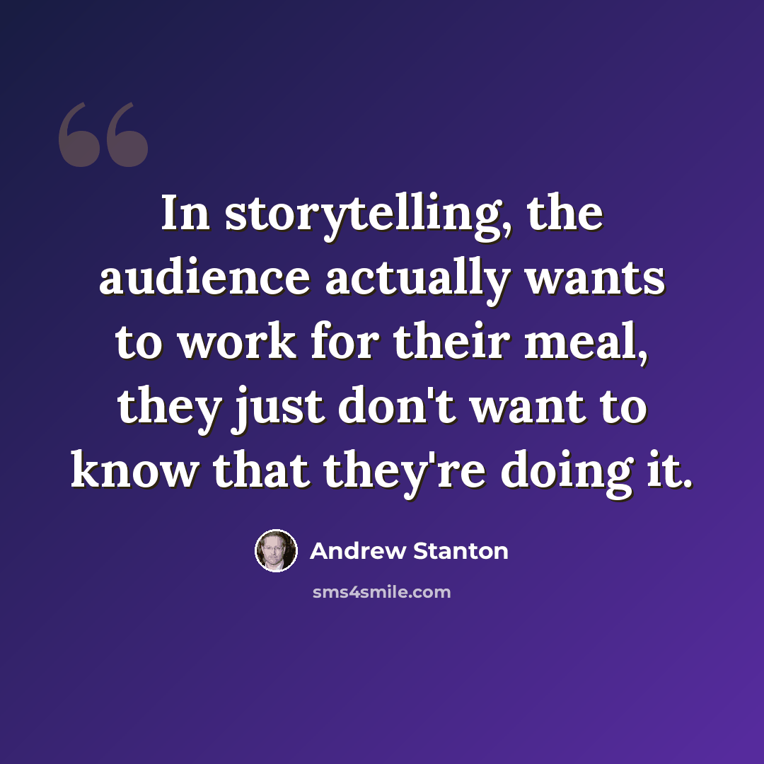 “In storytelling, the audience actually wants to work for their meal, they just don't want to know that they're doing it.” quote by Andrew Stanton