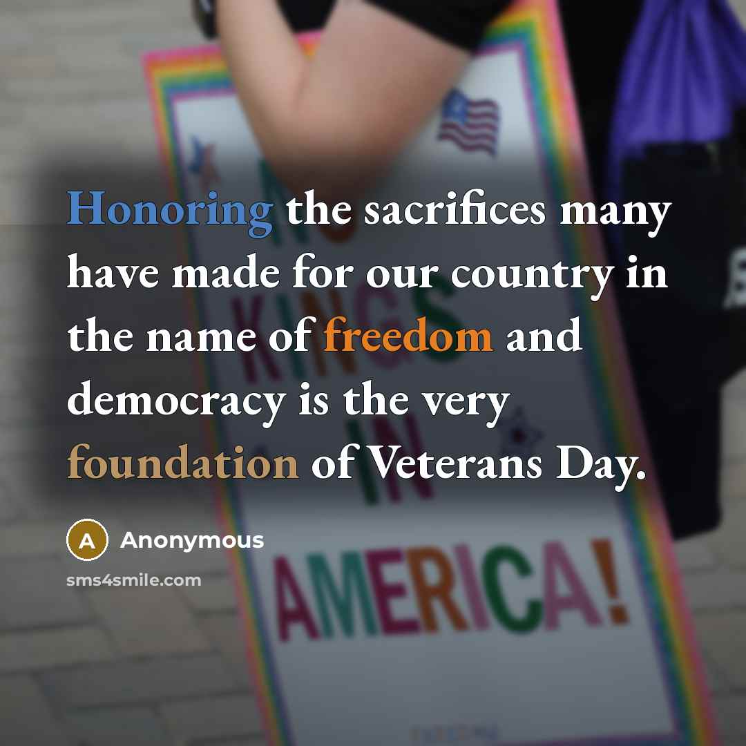 “Honoring the sacrifices many have made for our country in the name of freedom and democracy is the very foundation of Veterans Day.” quote by Anonymous
