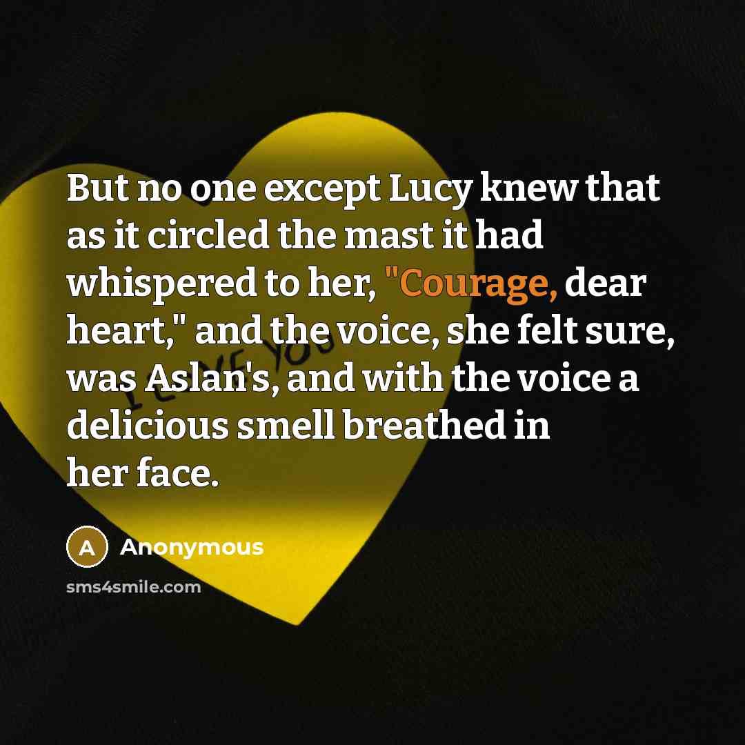 “But no one except Lucy knew that as it circled the mast it had whispered to her, "Courage, dear heart," and the voice, she felt sure, was Aslan's, and with the voice a delicious smell breathed in her face.” quote by Anonymous