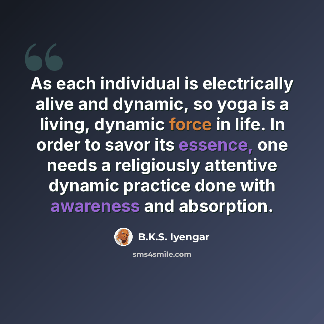 “As each individual is electrically alive and dynamic, so yoga is a living, dynamic force in life. In order to savor its essence, one needs a religiously attentive dynamic practice done with awareness and absorption.” quote by B.K.S. Iyengar