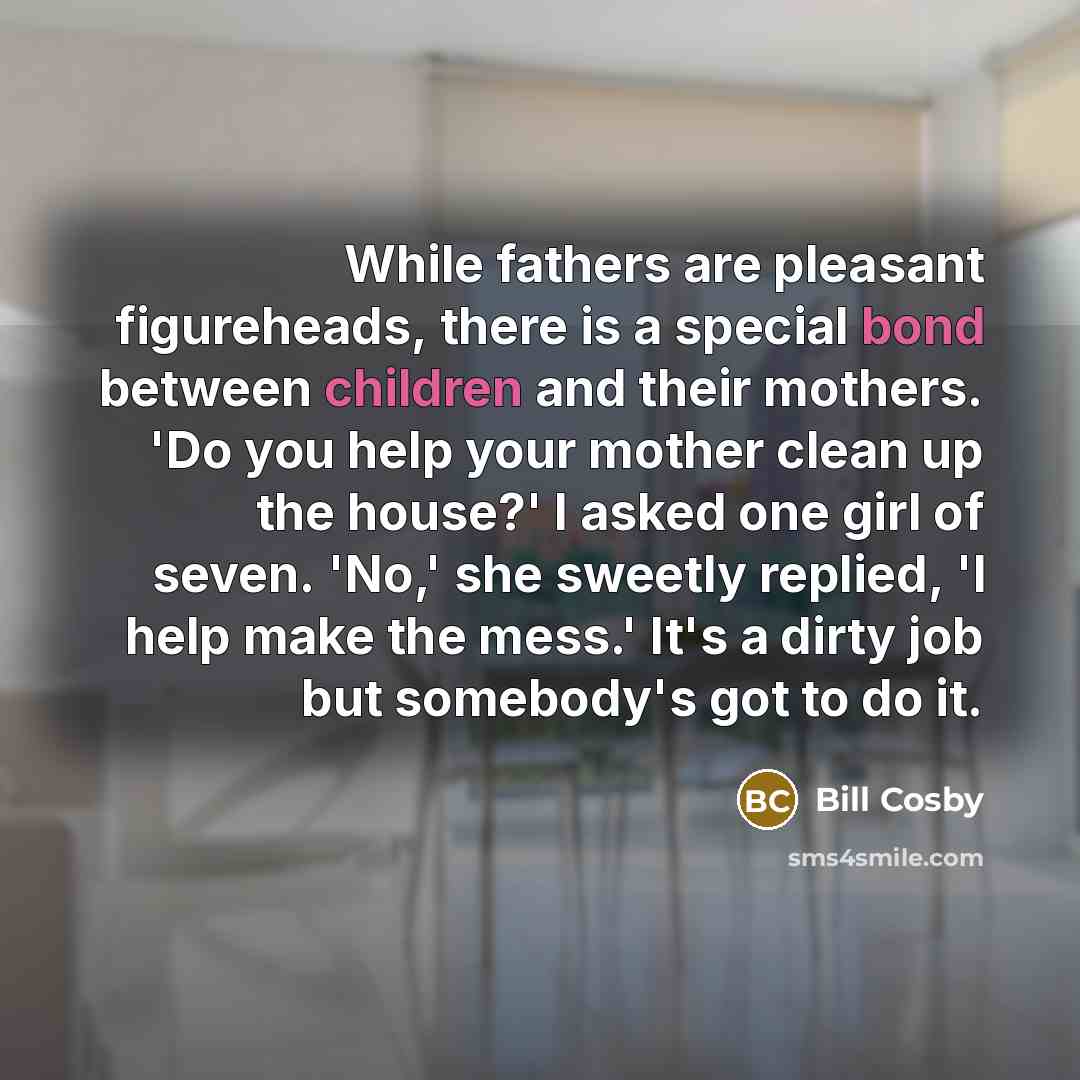 “While fathers are pleasant figureheads, there is a special bond between children and their mothers. 'Do you help your mother clean up the house?' I asked one girl of seven. 'No,' she sweetly replied, 'I help make the mess.' It's a dirty job but somebody's got to do it.” quote by Bill Cosby
