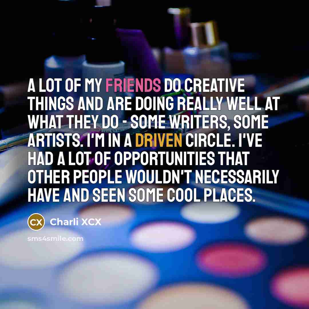 “A lot of my friends do creative things and are doing really well at what they do - some writers, some artists. I'm in a driven circle. I've had a lot of opportunities that other people wouldn't necessarily have and seen some cool places.” quote by Charli XCX